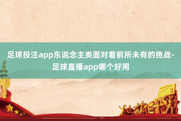 足球投注app东说念主类面对着前所未有的挑战-足球直播app哪个好用