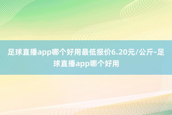 足球直播app哪个好用最低报价6.20元/公斤-足球直播app哪个好用