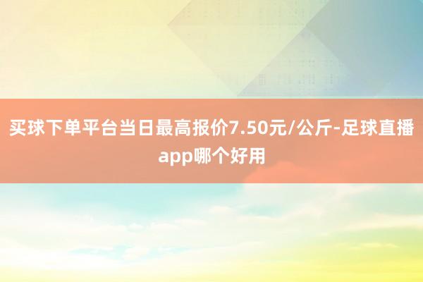 买球下单平台当日最高报价7.50元/公斤-足球直播app哪个好用