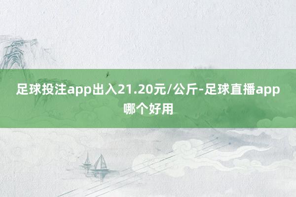 足球投注app出入21.20元/公斤-足球直播app哪个好用