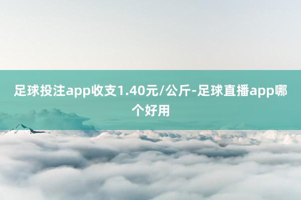 足球投注app收支1.40元/公斤-足球直播app哪个好用