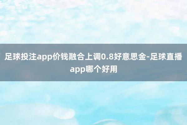 足球投注app价钱融合上调0.8好意思金-足球直播app哪个好用