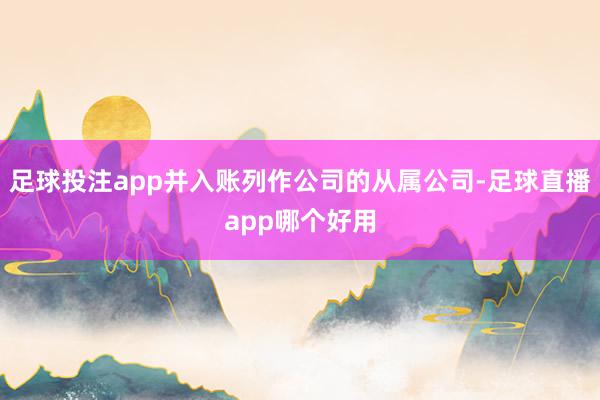 足球投注app并入账列作公司的从属公司-足球直播app哪个好用