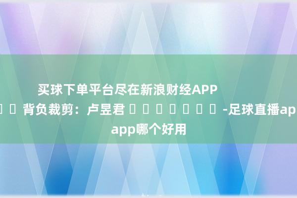 买球下单平台尽在新浪财经APP            						背负裁剪：卢昱君 							-足球直播app哪个好用