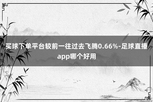 买球下单平台较前一往过去飞腾0.66%-足球直播app哪个好用