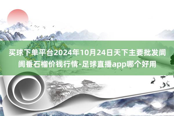 买球下单平台2024年10月24日天下主要批发阛阓番石榴价钱行情-足球直播app哪个好用