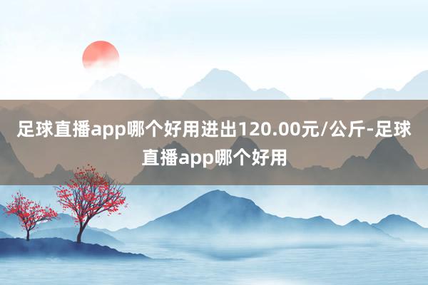 足球直播app哪个好用进出120.00元/公斤-足球直播app哪个好用