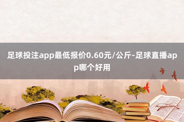 足球投注app最低报价0.60元/公斤-足球直播app哪个好用