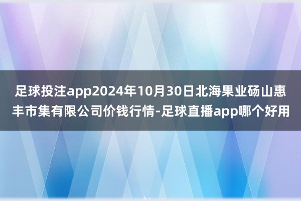 足球投注app2024年10月30日北海果业砀山惠丰市集有限公司价钱行情-足球直播app哪个好用