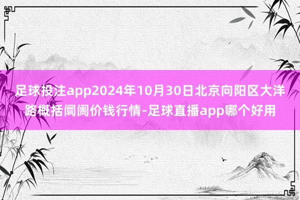 足球投注app2024年10月30日北京向阳区大洋路概括阛阓价钱行情-足球直播app哪个好用