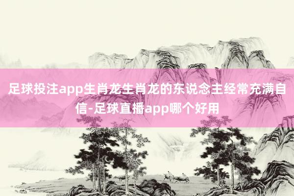 足球投注app生肖龙生肖龙的东说念主经常充满自信-足球直播app哪个好用