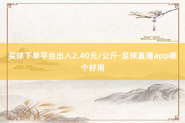 买球下单平台出入2.40元/公斤-足球直播app哪个好用