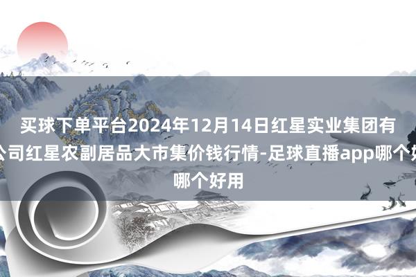 买球下单平台2024年12月14日红星实业集团有限公司红星农副居品大市集价钱行情-足球直播app哪个好用