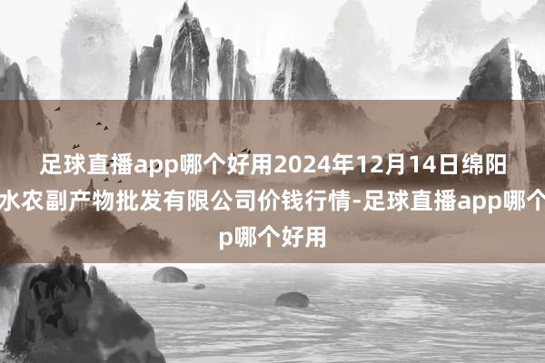 足球直播app哪个好用2024年12月14日绵阳市高水农副产物批发有限公司价钱行情-足球直播app哪个好用