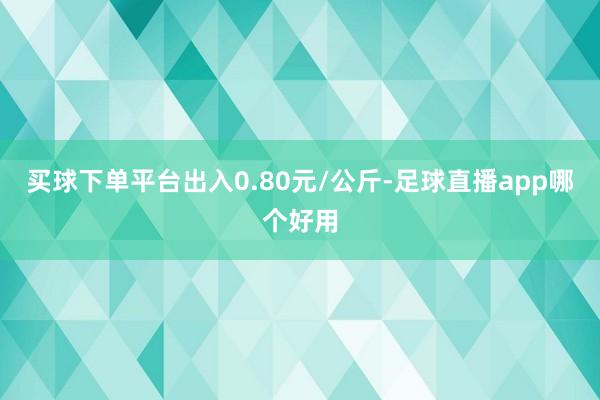 买球下单平台出入0.80元/公斤-足球直播app哪个好用