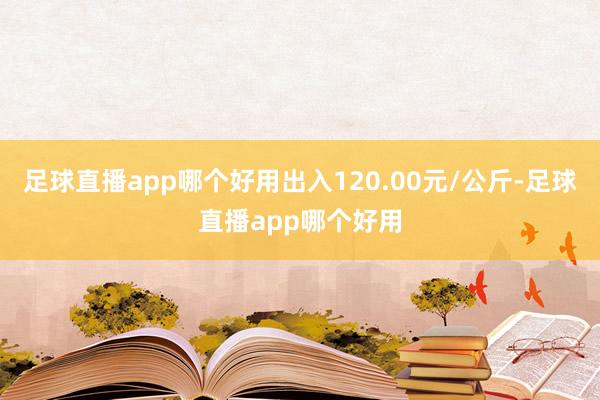 足球直播app哪个好用出入120.00元/公斤-足球直播app哪个好用