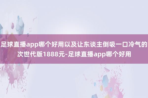 足球直播app哪个好用以及让东谈主倒吸一口冷气的次世代版1888元-足球直播app哪个好用