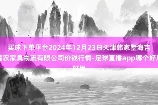 买球下单平台2024年12月23日天津韩家墅海吉星农家具物流有限公司价钱行情-足球直播app哪个好用