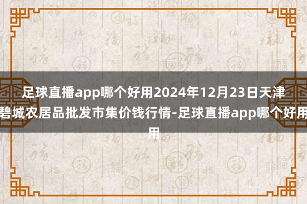 足球直播app哪个好用2024年12月23日天津碧城农居品批发市集价钱行情-足球直播app哪个好用