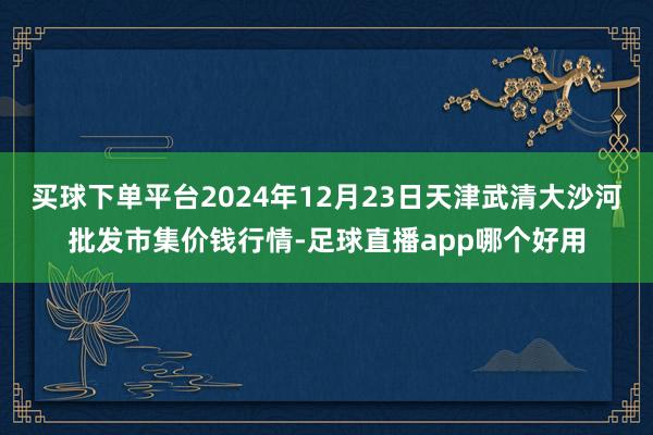 买球下单平台2024年12月23日天津武清大沙河批发市集价钱行情-足球直播app哪个好用