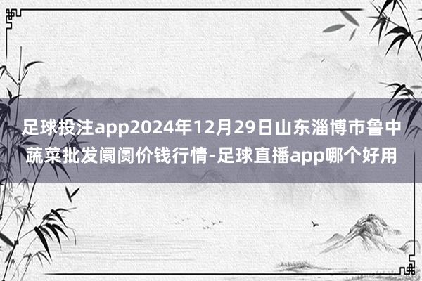 足球投注app2024年12月29日山东淄博市鲁中蔬菜批发阛阓价钱行情-足球直播app哪个好用