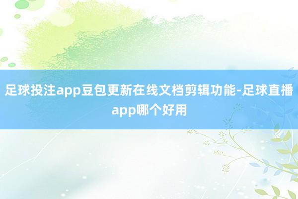 足球投注app豆包更新在线文档剪辑功能-足球直播app哪个好用