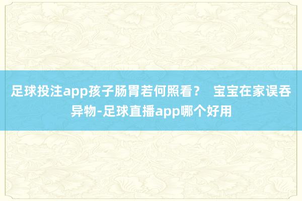 足球投注app孩子肠胃若何照看？  宝宝在家误吞异物-足球直播app哪个好用