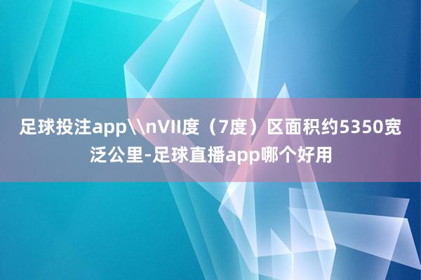 足球投注app\nⅦ度（7度）区面积约5350宽泛公里-足球直播app哪个好用