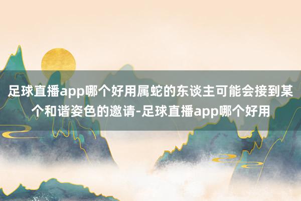 足球直播app哪个好用属蛇的东谈主可能会接到某个和谐姿色的邀请-足球直播app哪个好用