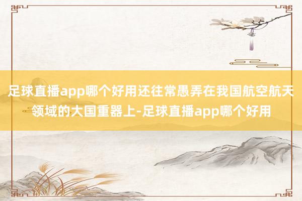 足球直播app哪个好用还往常愚弄在我国航空航天领域的大国重器上-足球直播app哪个好用