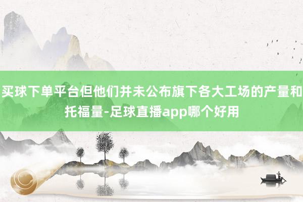 买球下单平台但他们并未公布旗下各大工场的产量和托福量-足球直播app哪个好用