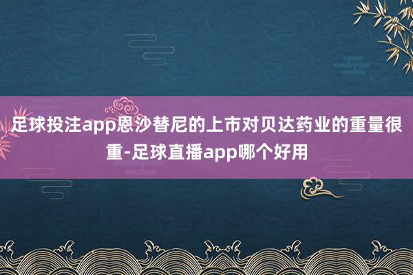 足球投注app恩沙替尼的上市对贝达药业的重量很重-足球直播app哪个好用