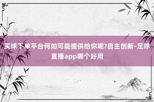 买球下单平台何如可能提供给你呢?自主创新-足球直播app哪个好用